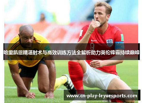 哈里凯恩精湛射术与高效训练方法全解析助力英伦锋霸持续巅峰