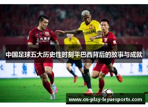 中国足球五大历史性时刻平巴西背后的故事与成就