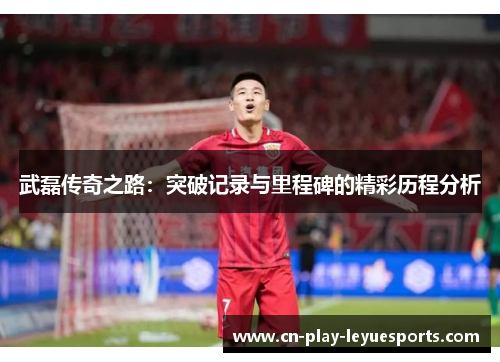 武磊传奇之路：突破记录与里程碑的精彩历程分析
