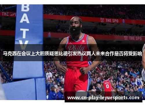 马克西在会议上大胆质疑恩比德引发热议两人未来合作是否将受影响