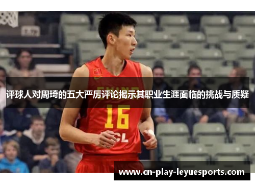 评球人对周琦的五大严厉评论揭示其职业生涯面临的挑战与质疑