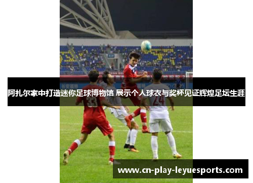 阿扎尔家中打造迷你足球博物馆 展示个人球衣与奖杯见证辉煌足坛生涯