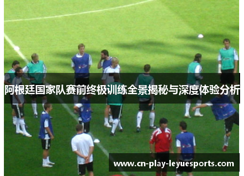 阿根廷国家队赛前终极训练全景揭秘与深度体验分析