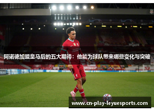 阿诺德加盟皇马后的五大期待：他能为球队带来哪些变化与突破