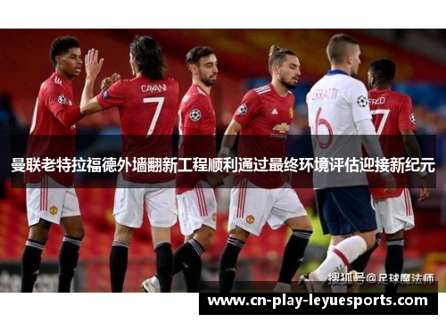 曼联老特拉福德外墙翻新工程顺利通过最终环境评估迎接新纪元