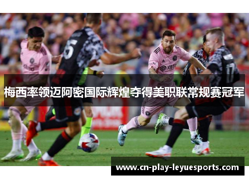 梅西率领迈阿密国际辉煌夺得美职联常规赛冠军