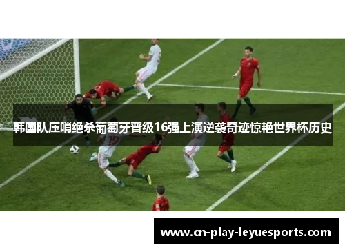 韩国队压哨绝杀葡萄牙晋级16强上演逆袭奇迹惊艳世界杯历史