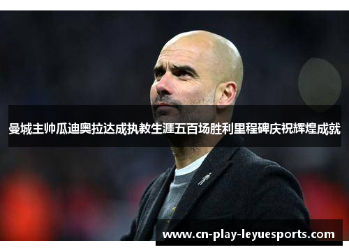 曼城主帅瓜迪奥拉达成执教生涯五百场胜利里程碑庆祝辉煌成就
